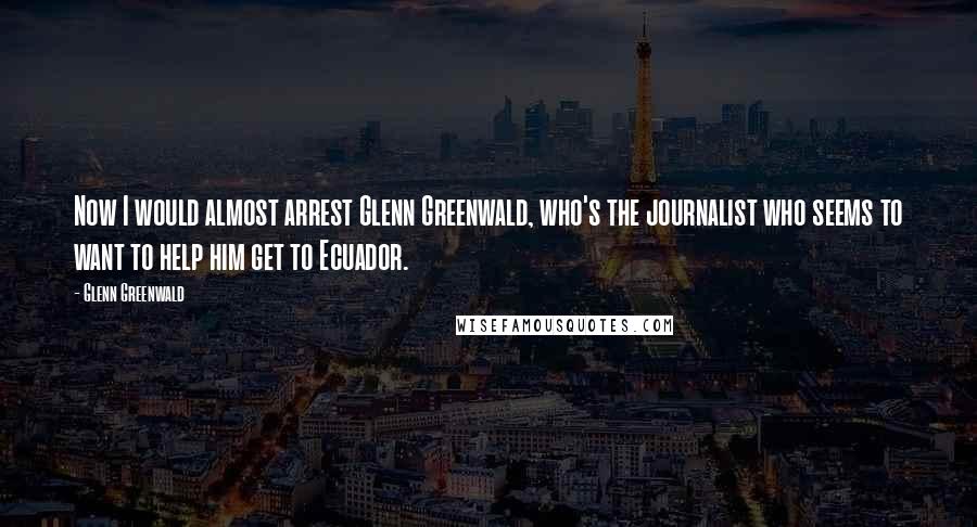 Glenn Greenwald Quotes: Now I would almost arrest Glenn Greenwald, who's the journalist who seems to want to help him get to Ecuador.