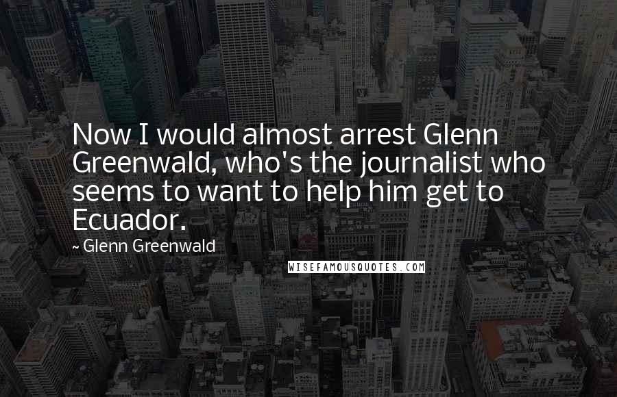 Glenn Greenwald Quotes: Now I would almost arrest Glenn Greenwald, who's the journalist who seems to want to help him get to Ecuador.