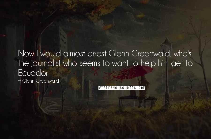 Glenn Greenwald Quotes: Now I would almost arrest Glenn Greenwald, who's the journalist who seems to want to help him get to Ecuador.