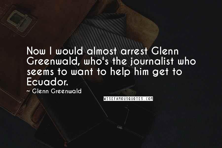 Glenn Greenwald Quotes: Now I would almost arrest Glenn Greenwald, who's the journalist who seems to want to help him get to Ecuador.