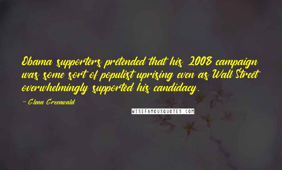 Glenn Greenwald Quotes: Obama supporters pretended that his 2008 campaign was some sort of populist uprising even as Wall Street overwhelmingly supported his candidacy.