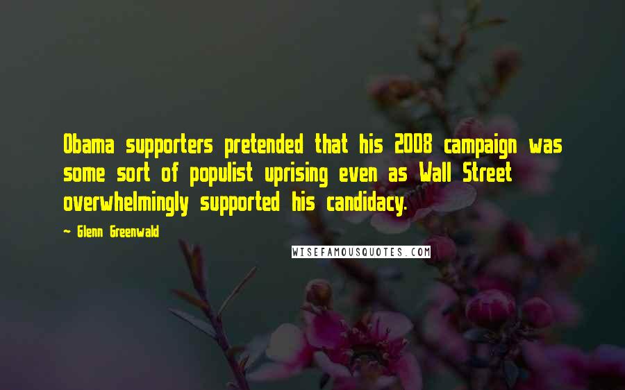 Glenn Greenwald Quotes: Obama supporters pretended that his 2008 campaign was some sort of populist uprising even as Wall Street overwhelmingly supported his candidacy.