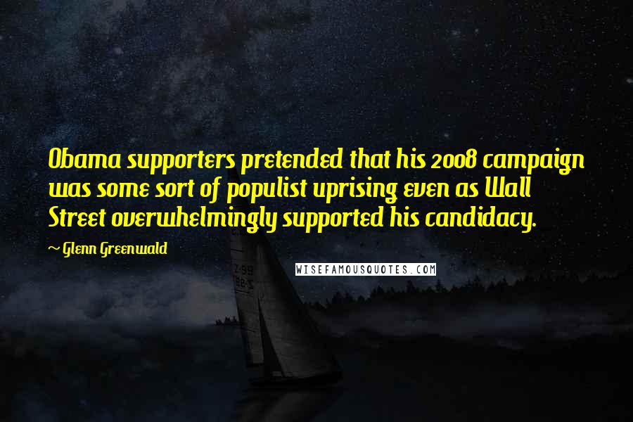 Glenn Greenwald Quotes: Obama supporters pretended that his 2008 campaign was some sort of populist uprising even as Wall Street overwhelmingly supported his candidacy.