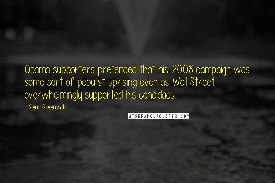 Glenn Greenwald Quotes: Obama supporters pretended that his 2008 campaign was some sort of populist uprising even as Wall Street overwhelmingly supported his candidacy.