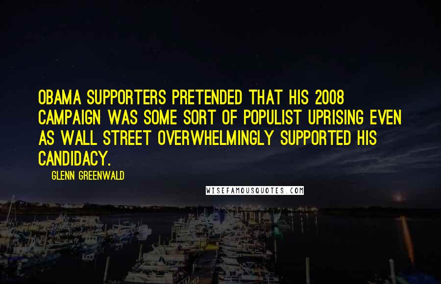 Glenn Greenwald Quotes: Obama supporters pretended that his 2008 campaign was some sort of populist uprising even as Wall Street overwhelmingly supported his candidacy.