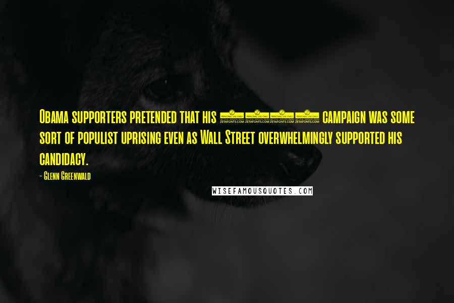 Glenn Greenwald Quotes: Obama supporters pretended that his 2008 campaign was some sort of populist uprising even as Wall Street overwhelmingly supported his candidacy.