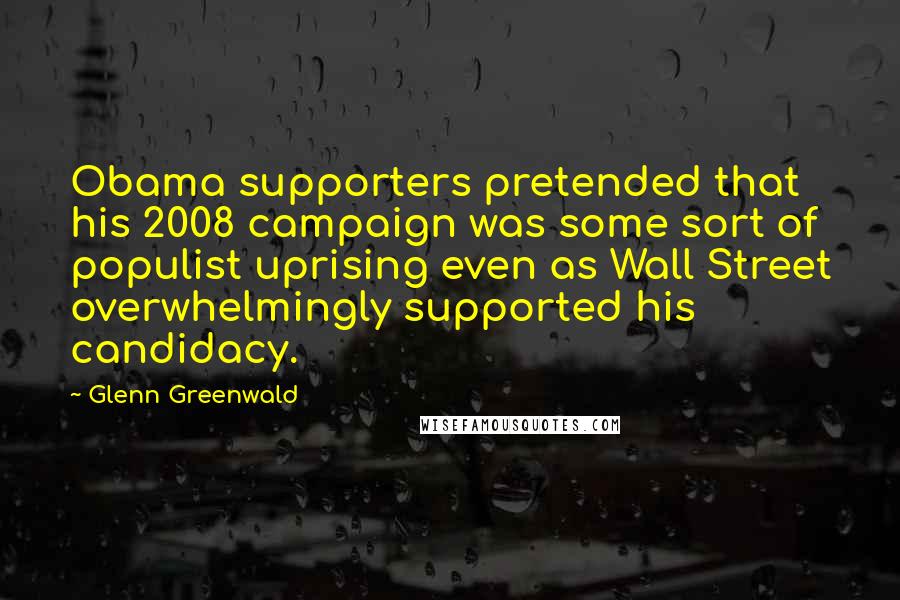 Glenn Greenwald Quotes: Obama supporters pretended that his 2008 campaign was some sort of populist uprising even as Wall Street overwhelmingly supported his candidacy.