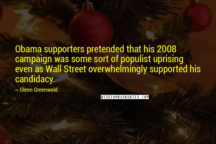 Glenn Greenwald Quotes: Obama supporters pretended that his 2008 campaign was some sort of populist uprising even as Wall Street overwhelmingly supported his candidacy.