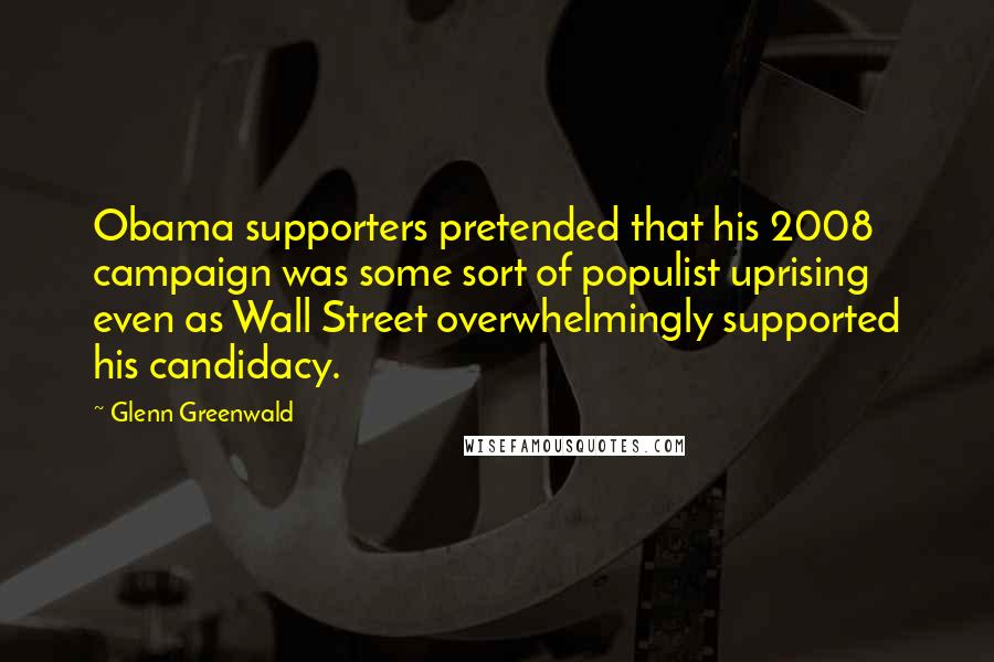 Glenn Greenwald Quotes: Obama supporters pretended that his 2008 campaign was some sort of populist uprising even as Wall Street overwhelmingly supported his candidacy.