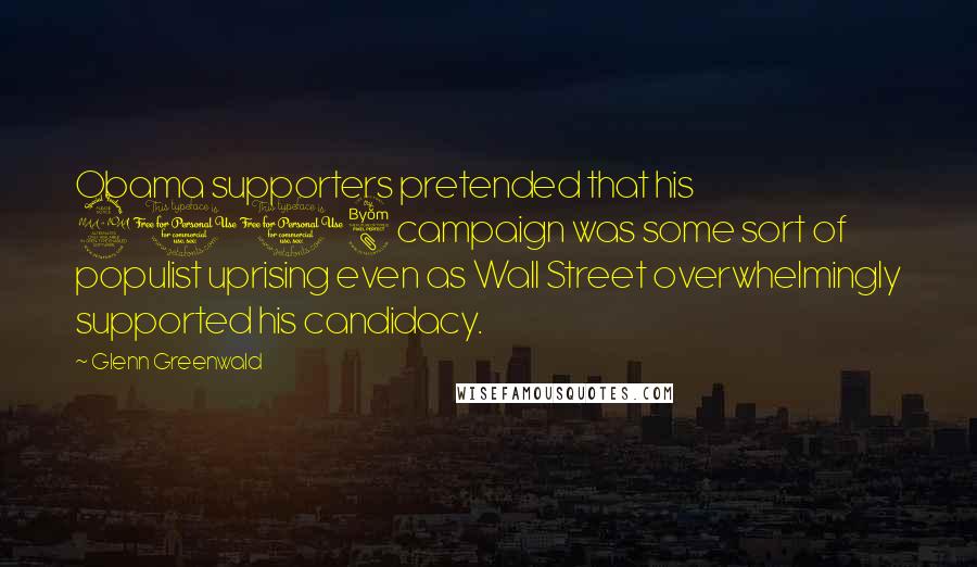 Glenn Greenwald Quotes: Obama supporters pretended that his 2008 campaign was some sort of populist uprising even as Wall Street overwhelmingly supported his candidacy.