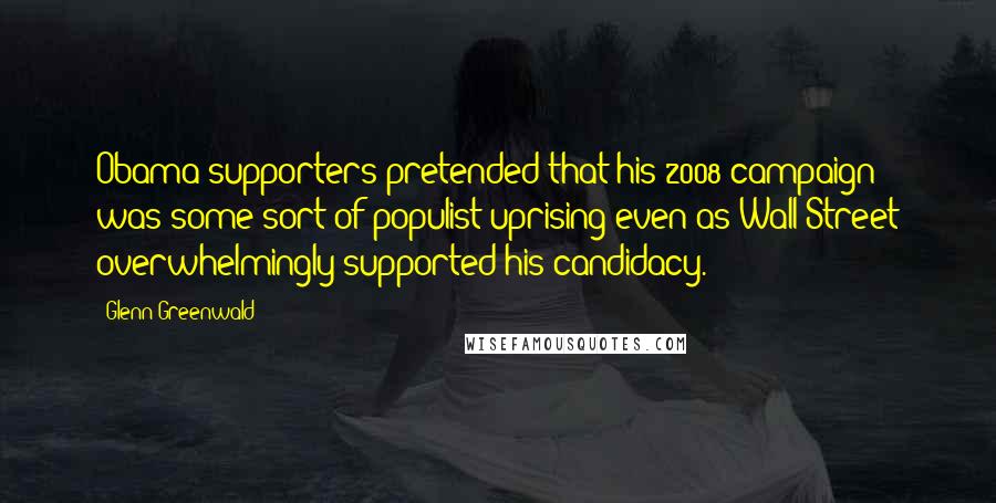 Glenn Greenwald Quotes: Obama supporters pretended that his 2008 campaign was some sort of populist uprising even as Wall Street overwhelmingly supported his candidacy.