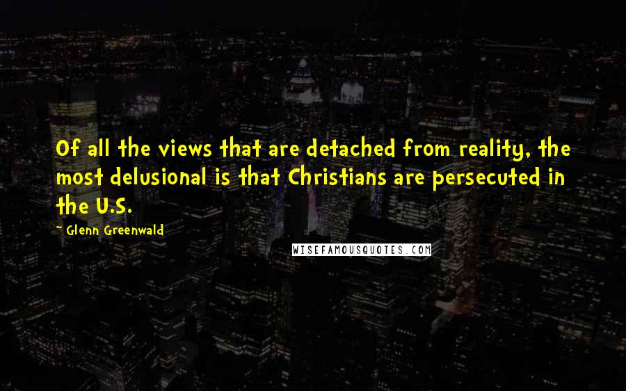Glenn Greenwald Quotes: Of all the views that are detached from reality, the most delusional is that Christians are persecuted in the U.S.