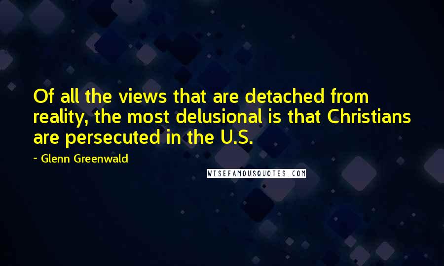 Glenn Greenwald Quotes: Of all the views that are detached from reality, the most delusional is that Christians are persecuted in the U.S.