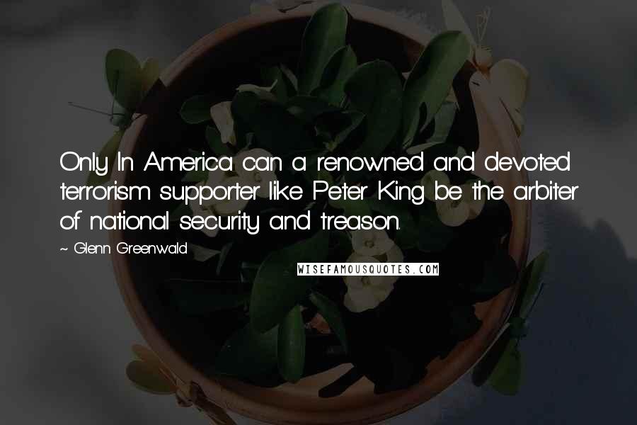 Glenn Greenwald Quotes: Only In America can a renowned and devoted terrorism supporter like Peter King be the arbiter of national security and treason.