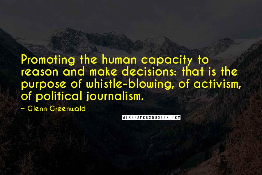 Glenn Greenwald Quotes: Promoting the human capacity to reason and make decisions: that is the purpose of whistle-blowing, of activism, of political journalism.