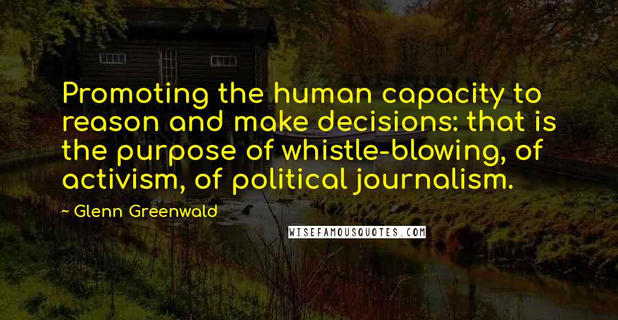 Glenn Greenwald Quotes: Promoting the human capacity to reason and make decisions: that is the purpose of whistle-blowing, of activism, of political journalism.