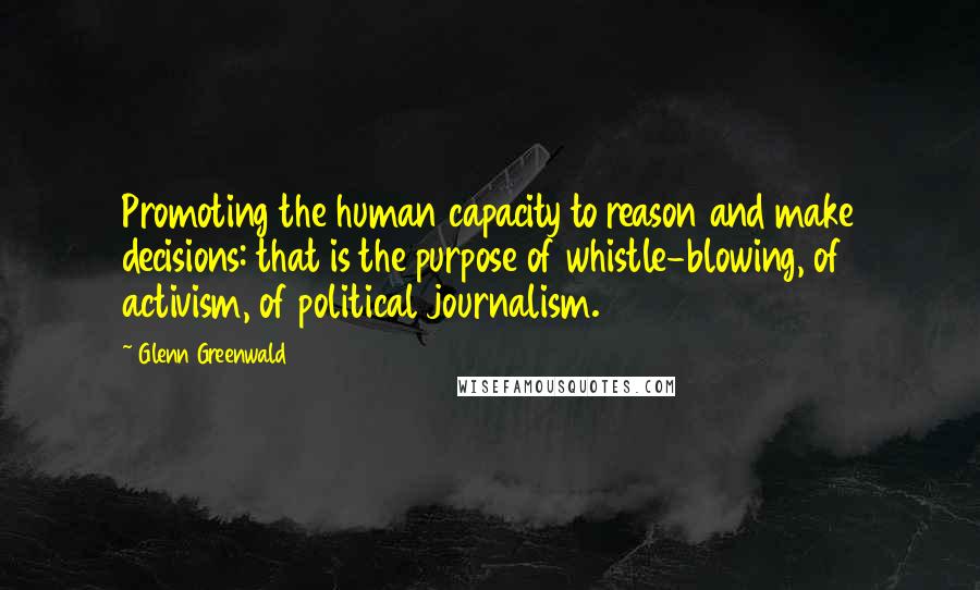 Glenn Greenwald Quotes: Promoting the human capacity to reason and make decisions: that is the purpose of whistle-blowing, of activism, of political journalism.