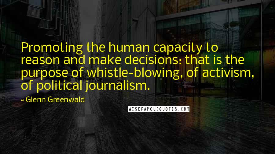 Glenn Greenwald Quotes: Promoting the human capacity to reason and make decisions: that is the purpose of whistle-blowing, of activism, of political journalism.