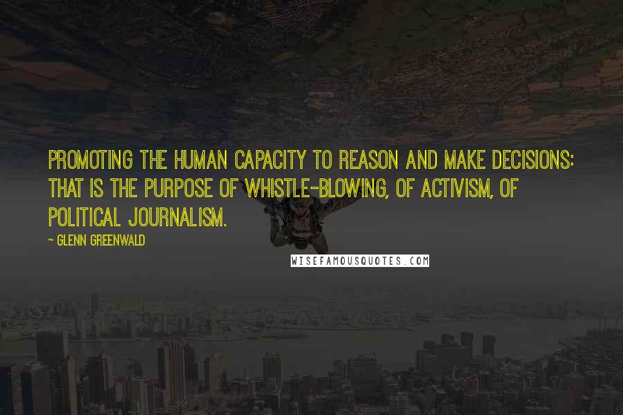 Glenn Greenwald Quotes: Promoting the human capacity to reason and make decisions: that is the purpose of whistle-blowing, of activism, of political journalism.