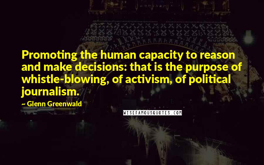 Glenn Greenwald Quotes: Promoting the human capacity to reason and make decisions: that is the purpose of whistle-blowing, of activism, of political journalism.