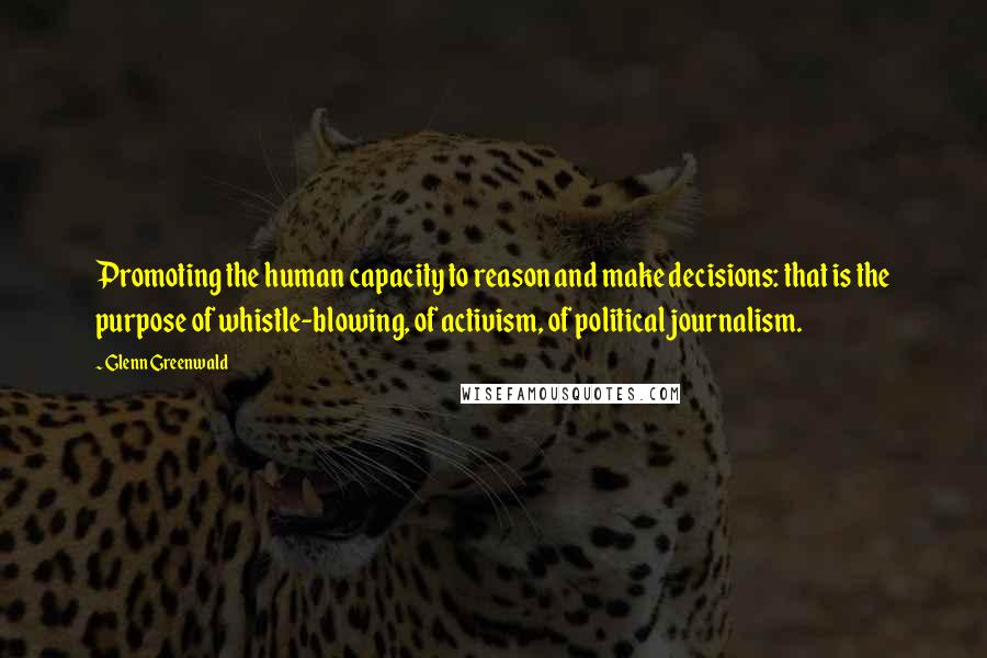 Glenn Greenwald Quotes: Promoting the human capacity to reason and make decisions: that is the purpose of whistle-blowing, of activism, of political journalism.