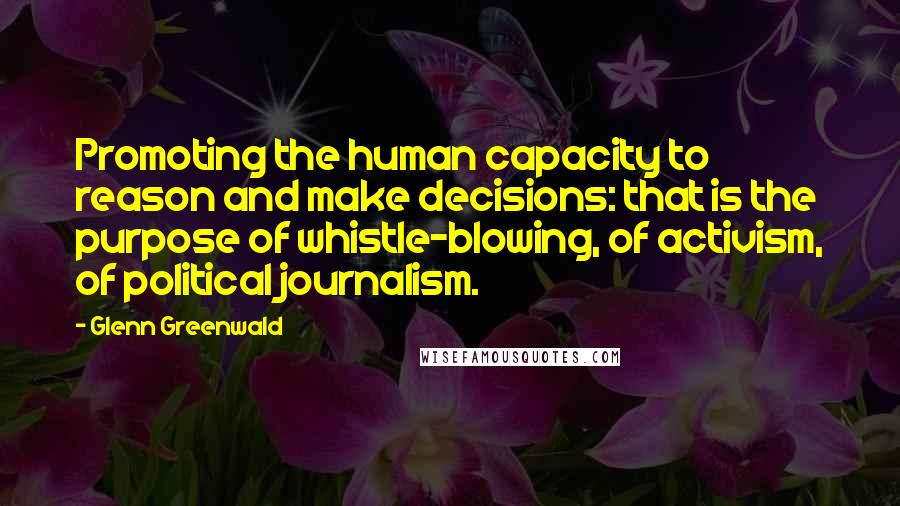 Glenn Greenwald Quotes: Promoting the human capacity to reason and make decisions: that is the purpose of whistle-blowing, of activism, of political journalism.