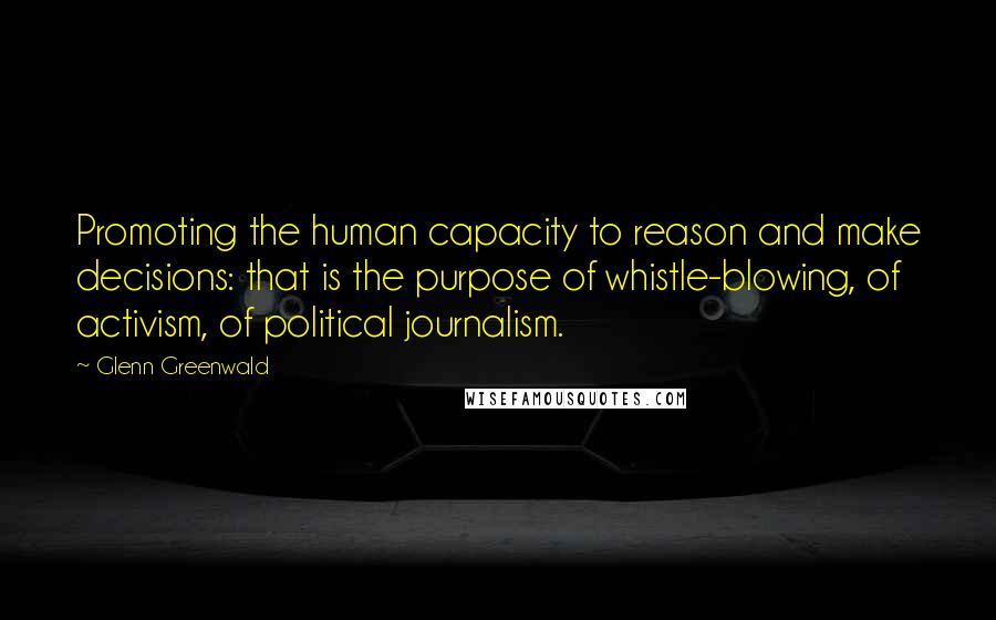 Glenn Greenwald Quotes: Promoting the human capacity to reason and make decisions: that is the purpose of whistle-blowing, of activism, of political journalism.