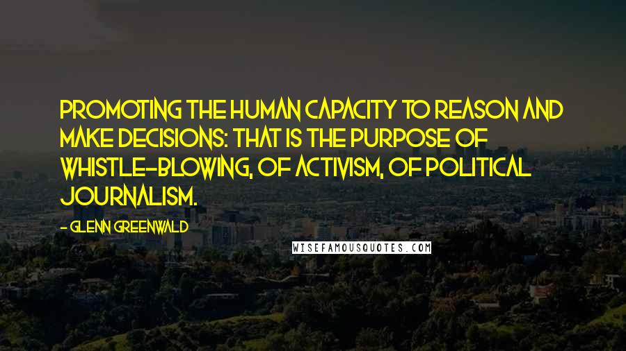 Glenn Greenwald Quotes: Promoting the human capacity to reason and make decisions: that is the purpose of whistle-blowing, of activism, of political journalism.