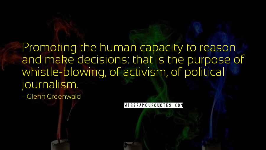 Glenn Greenwald Quotes: Promoting the human capacity to reason and make decisions: that is the purpose of whistle-blowing, of activism, of political journalism.