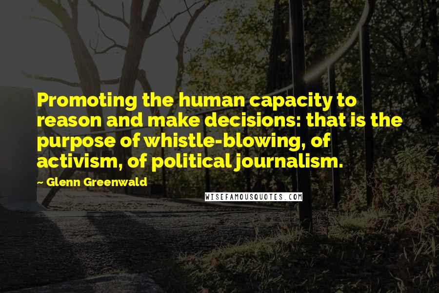 Glenn Greenwald Quotes: Promoting the human capacity to reason and make decisions: that is the purpose of whistle-blowing, of activism, of political journalism.