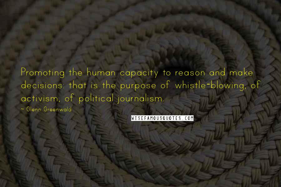 Glenn Greenwald Quotes: Promoting the human capacity to reason and make decisions: that is the purpose of whistle-blowing, of activism, of political journalism.