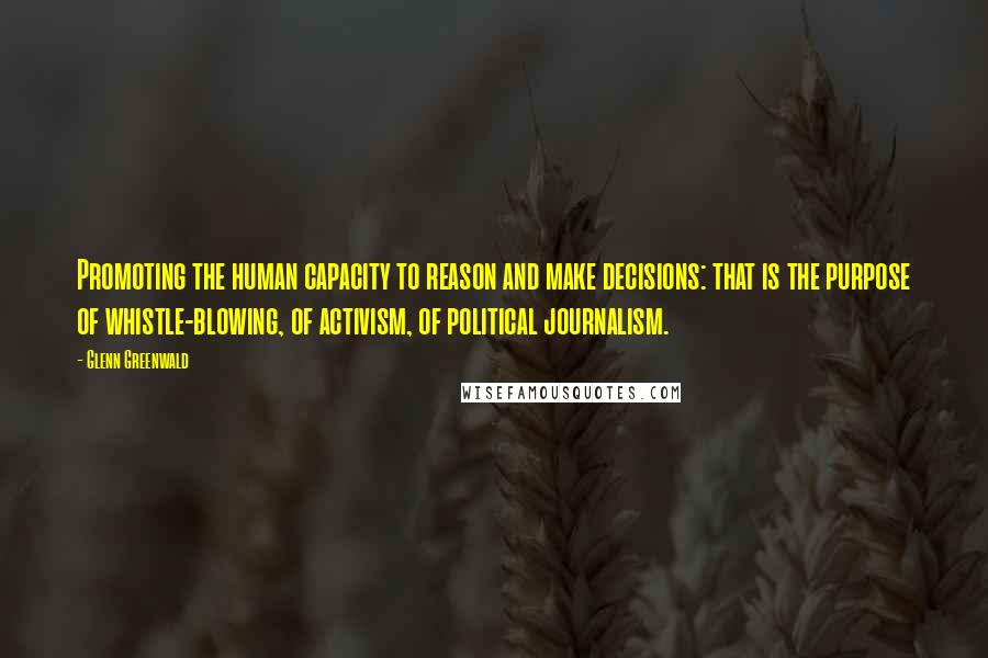 Glenn Greenwald Quotes: Promoting the human capacity to reason and make decisions: that is the purpose of whistle-blowing, of activism, of political journalism.