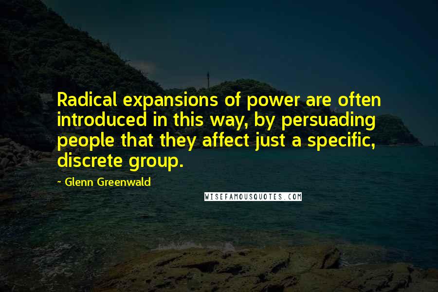 Glenn Greenwald Quotes: Radical expansions of power are often introduced in this way, by persuading people that they affect just a specific, discrete group.