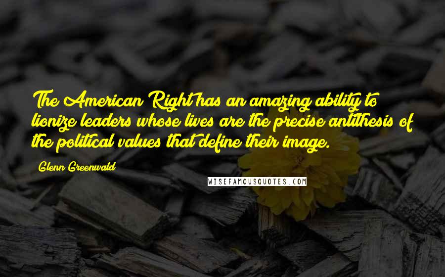 Glenn Greenwald Quotes: The American Right has an amazing ability to lionize leaders whose lives are the precise antithesis of the political values that define their image.