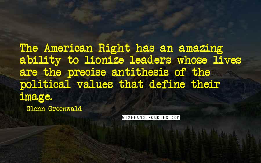 Glenn Greenwald Quotes: The American Right has an amazing ability to lionize leaders whose lives are the precise antithesis of the political values that define their image.