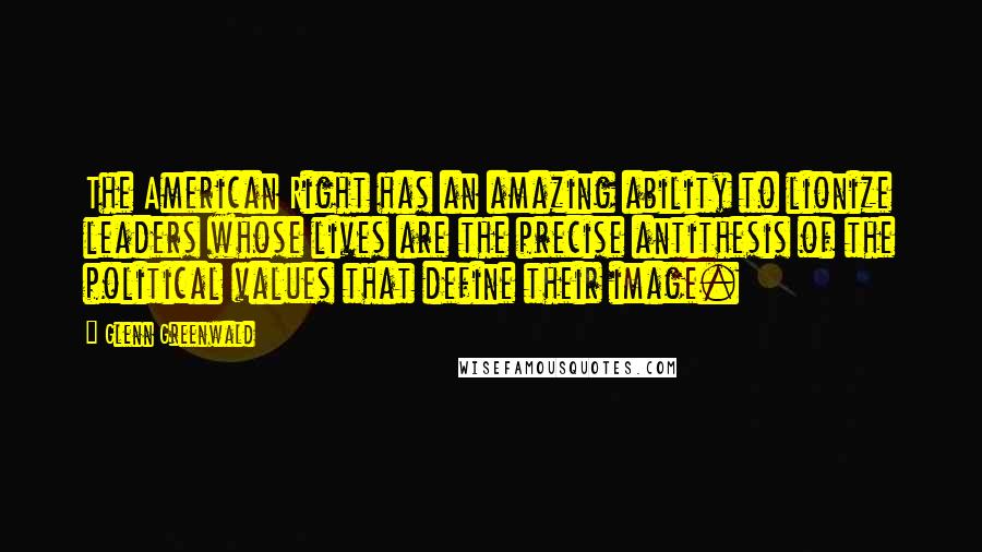 Glenn Greenwald Quotes: The American Right has an amazing ability to lionize leaders whose lives are the precise antithesis of the political values that define their image.