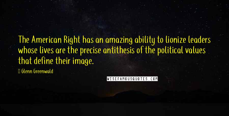 Glenn Greenwald Quotes: The American Right has an amazing ability to lionize leaders whose lives are the precise antithesis of the political values that define their image.