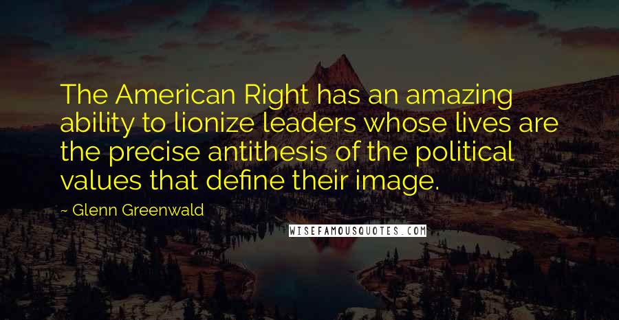 Glenn Greenwald Quotes: The American Right has an amazing ability to lionize leaders whose lives are the precise antithesis of the political values that define their image.