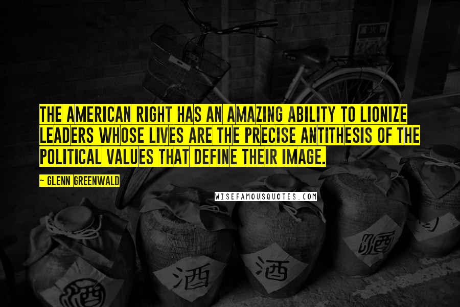 Glenn Greenwald Quotes: The American Right has an amazing ability to lionize leaders whose lives are the precise antithesis of the political values that define their image.