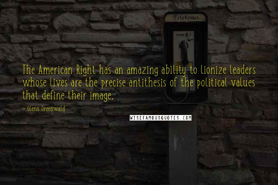 Glenn Greenwald Quotes: The American Right has an amazing ability to lionize leaders whose lives are the precise antithesis of the political values that define their image.