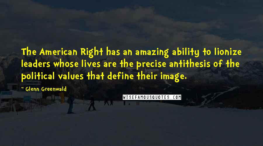 Glenn Greenwald Quotes: The American Right has an amazing ability to lionize leaders whose lives are the precise antithesis of the political values that define their image.