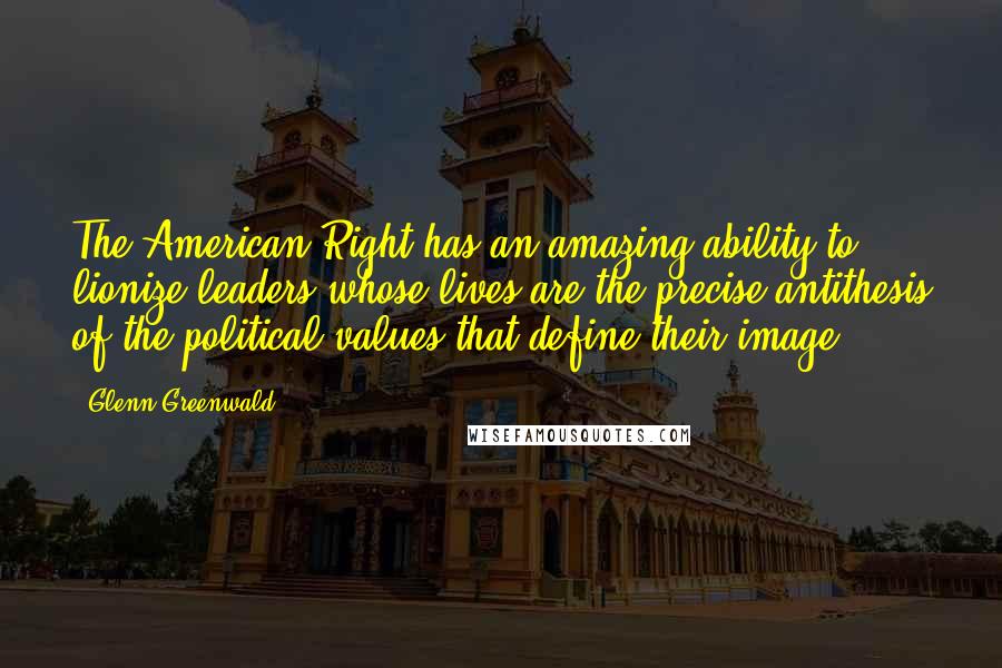 Glenn Greenwald Quotes: The American Right has an amazing ability to lionize leaders whose lives are the precise antithesis of the political values that define their image.