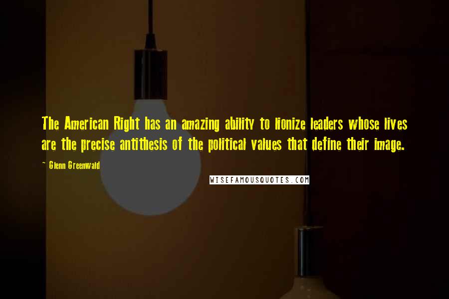 Glenn Greenwald Quotes: The American Right has an amazing ability to lionize leaders whose lives are the precise antithesis of the political values that define their image.