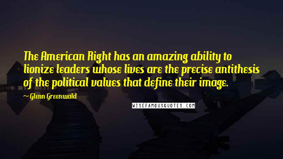 Glenn Greenwald Quotes: The American Right has an amazing ability to lionize leaders whose lives are the precise antithesis of the political values that define their image.