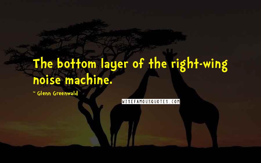 Glenn Greenwald Quotes: The bottom layer of the right-wing noise machine.