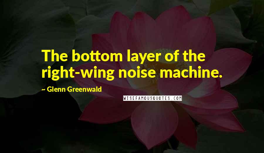 Glenn Greenwald Quotes: The bottom layer of the right-wing noise machine.