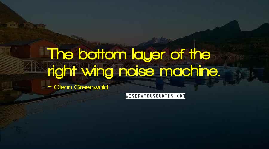 Glenn Greenwald Quotes: The bottom layer of the right-wing noise machine.
