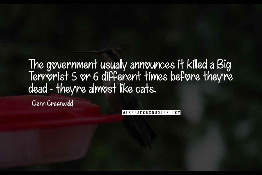 Glenn Greenwald Quotes: The government usually announces it killed a Big Terrorist 5 or 6 different times before they're dead - they're almost like cats.