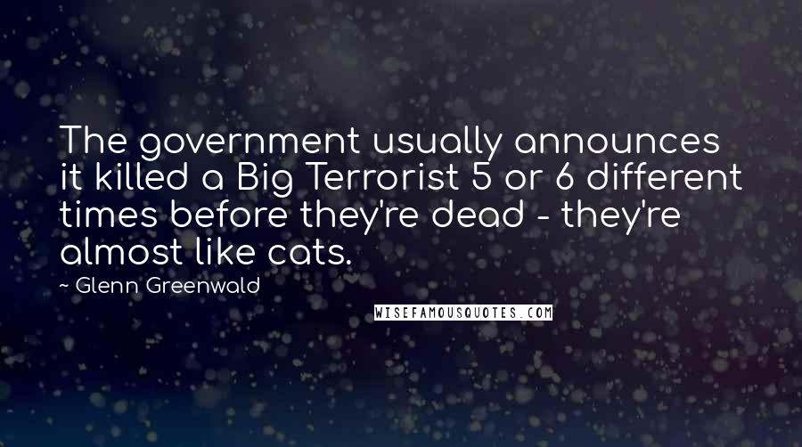 Glenn Greenwald Quotes: The government usually announces it killed a Big Terrorist 5 or 6 different times before they're dead - they're almost like cats.