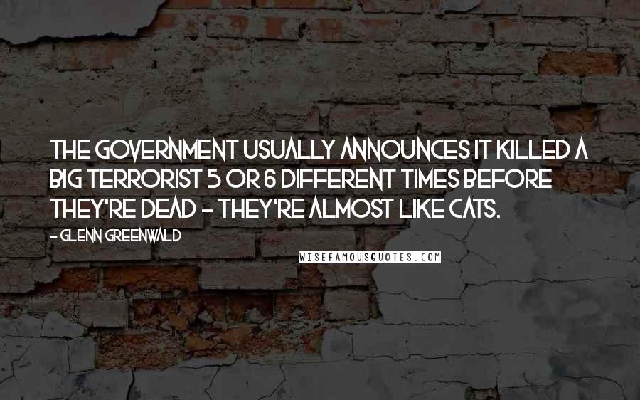 Glenn Greenwald Quotes: The government usually announces it killed a Big Terrorist 5 or 6 different times before they're dead - they're almost like cats.